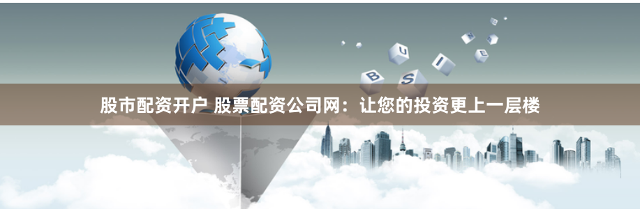 股市配资开户 股票配资公司网：让您的投资更上一层楼