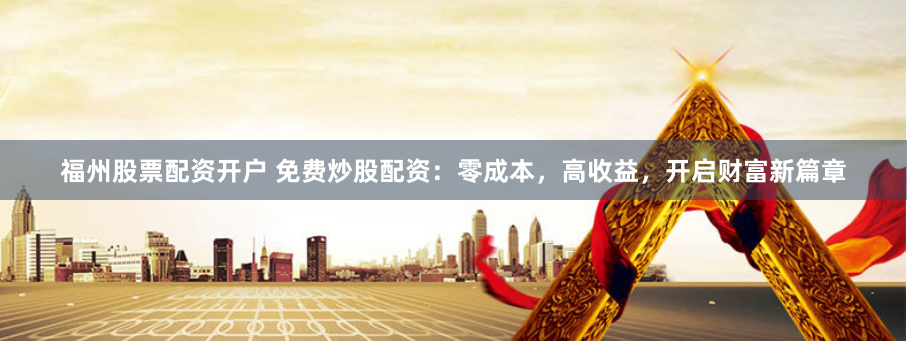 福州股票配资开户 免费炒股配资：零成本，高收益，开启财富新篇章